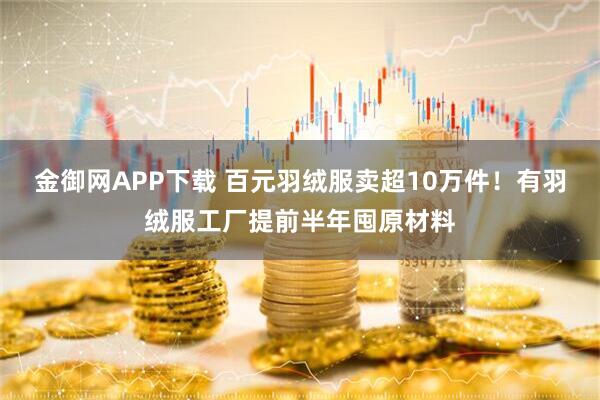 金御网APP下载 百元羽绒服卖超10万件!有羽绒服工厂提前半年囤原材料