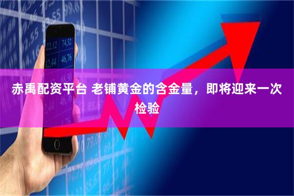 赤禹配资平台 老铺黄金的含金量,即将迎来一次检验