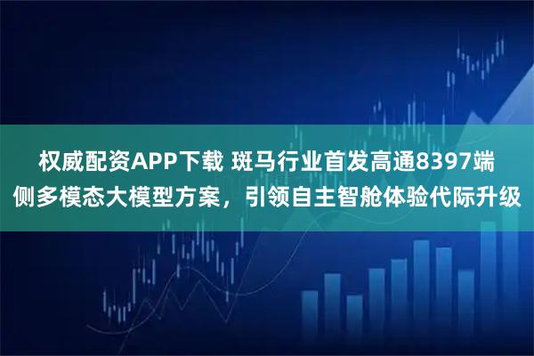 权威配资APP下载 斑马行业首发高通8397端侧多模态大模型方案,引领自主智舱体验代际升级