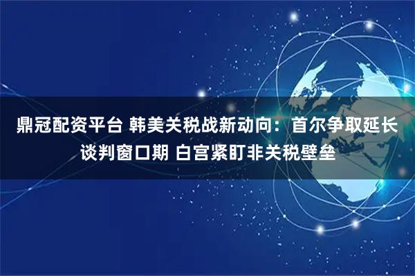 鼎冠配资平台 韩美关税战新动向:首尔争取延长谈判窗口期 白宫紧盯非关税壁垒