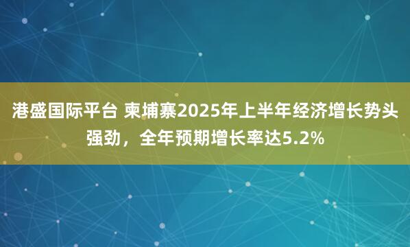 港盛国际平台 柬埔寨2025年上半年经济增长势头强劲,全年预期增长率达5.2%