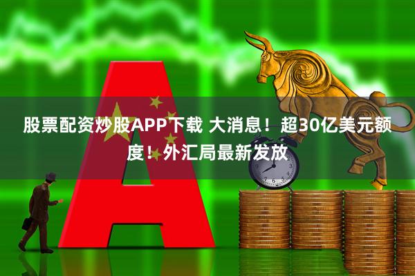 股票配资炒股APP下载 大消息!超30亿美元额度!外汇局最新发放