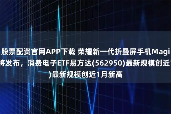 股票配资官网APP下载 荣耀新一代折叠屏手机Magic V5即将发布,消费电子ETF易方达(562950)最新规模创近1月新高