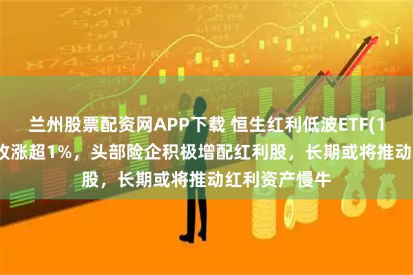 兰州股票配资网APP下载 恒生红利低波ETF(159545)早盘收涨超1%,头部险企积极增配红利股,长期或将推动红利资产慢牛