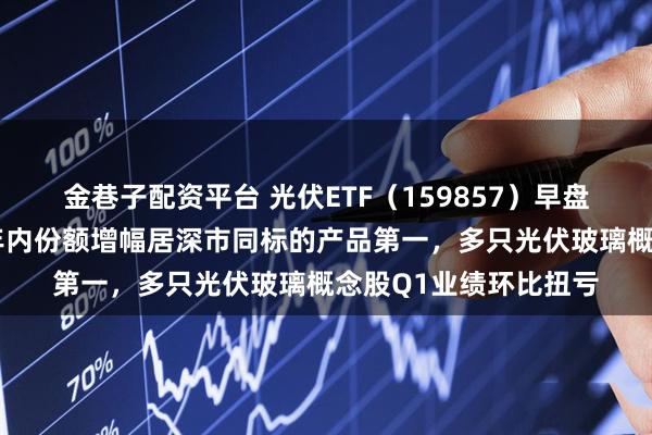 金巷子配资平台 光伏ETF（159857）早盘获净申购近1亿份，年内份额增幅居深市同标的产品第一，多只光伏玻璃概念股Q1业绩环比扭亏