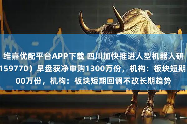 维嘉优配平台APP下载 四川加快推进人型机器人研发，机器人ETF（159770）早盘获净申购1300万份，机构：板块短期回调不改长期趋势
