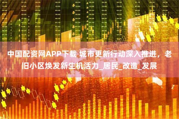 中国配资网APP下载 城市更新行动深入推进，老旧小区焕发新生机活力_居民_改造_发展