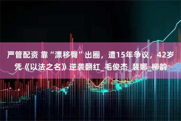 严管配资 靠“漂移臀”出圈,遭15年争议,42岁凭《以法之名》逆袭翻红_毛俊杰_裴娜_柳韵