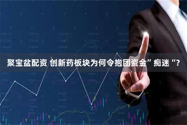 聚宝盆配资 创新药板块为何令抱团资金”痴迷“?