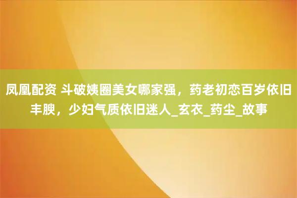 凤凰配资 斗破姨圈美女哪家强,药老初恋百岁依旧丰腴,少妇气质依旧迷人_玄衣_药尘_故事