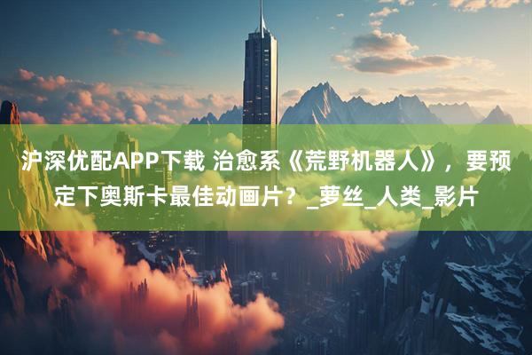 沪深优配APP下载 治愈系《荒野机器人》,要预定下奥斯卡最佳动画片?_萝丝_人类_影片