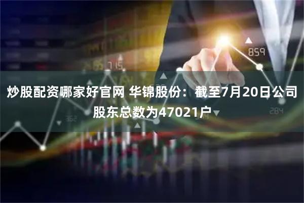炒股配资哪家好官网 华锦股份：截至7月20日公司股东总数为47021户