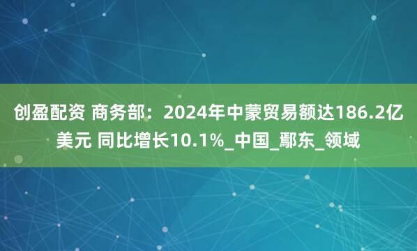 创盈配资 商务部:2024年中蒙贸易额达186.2亿美元 同比增长10.1%_中国_鄢东_领域