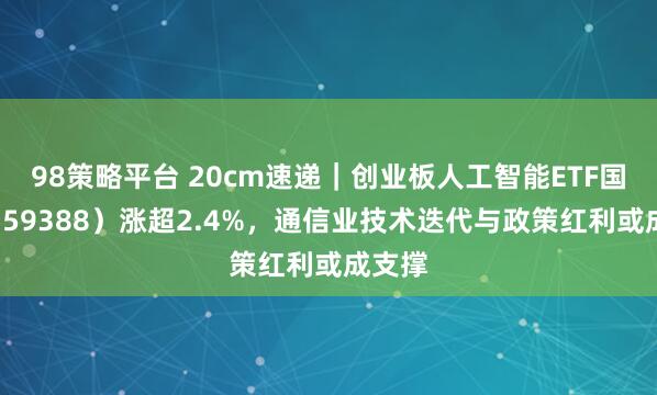 98策略平台 20cm速递｜创业板人工智能ETF国泰（159388）涨超2.4%，通信业技术迭代与政策红利或成支撑