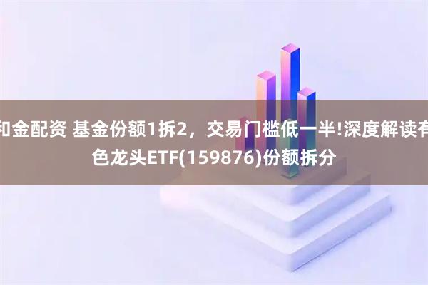 和金配资 基金份额1拆2，交易门槛低一半!深度解读有色龙头ETF(159876)份额拆分