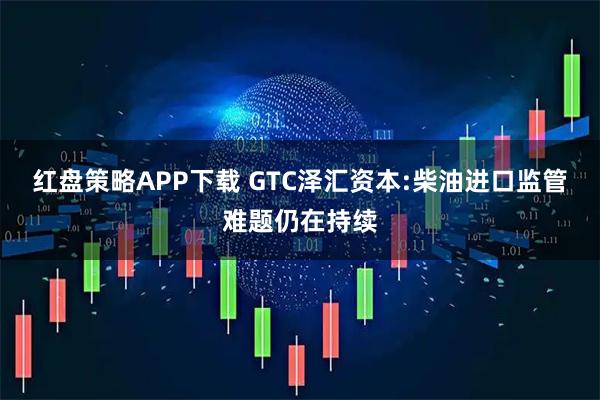 红盘策略APP下载 GTC泽汇资本:柴油进口监管难题仍在持续