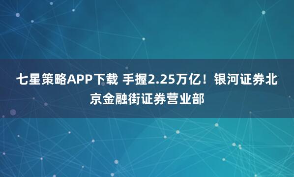 七星策略APP下载 手握2.25万亿！银河证券北京金融街证券营业部