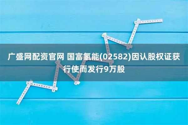 广盛网配资官网 国富氢能(02582)因认股权证获行使而发行9万股