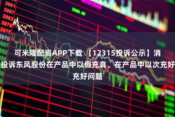 可米隆配资APP下载 【12315投诉公示】消费者投诉东风股份在产品中以假充真、在产品中以次充好问题