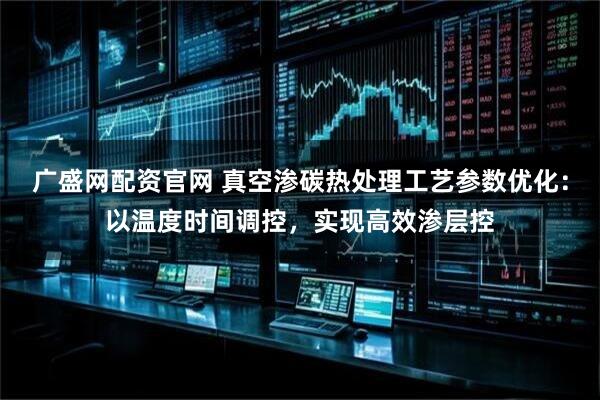 广盛网配资官网 真空渗碳热处理工艺参数优化：以温度时间调控，实现高效渗层控
