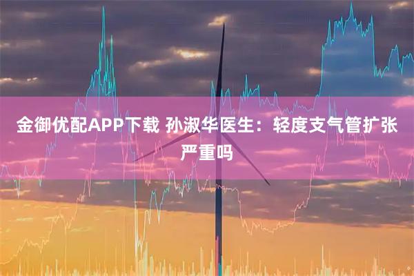 金御优配APP下载 孙淑华医生:轻度支气管扩张严重吗
