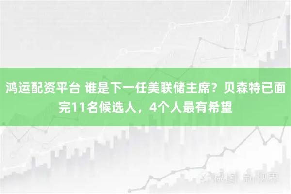 鸿运配资平台 谁是下一任美联储主席?贝森特已面完11名候选人,4个人最有希望