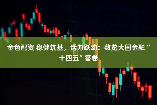 金色配资 稳健筑基,活力跃动:数览大国金融“十四五”答卷