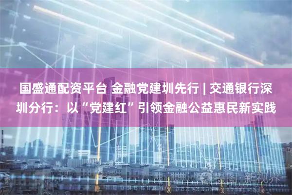 国盛通配资平台 金融党建圳先行 | 交通银行深圳分行:以“党建红”引领金融公益惠民新实践