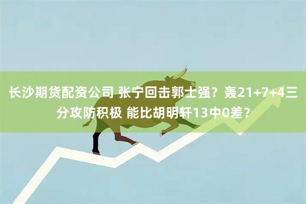 长沙期货配资公司 张宁回击郭士强?轰21+7+4三分攻防积极 能比胡明轩13中0差?