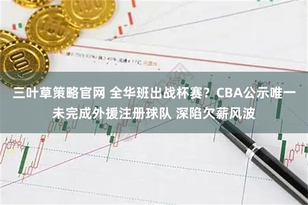 三叶草策略官网 全华班出战杯赛？CBA公示唯一未完成外援注册球队 深陷欠薪风波