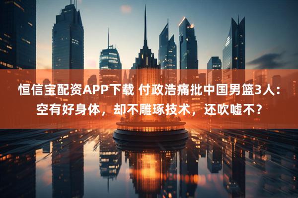 恒信宝配资APP下载 付政浩痛批中国男篮3人:空有好身体,却不雕琢技术,还吹嘘不?
