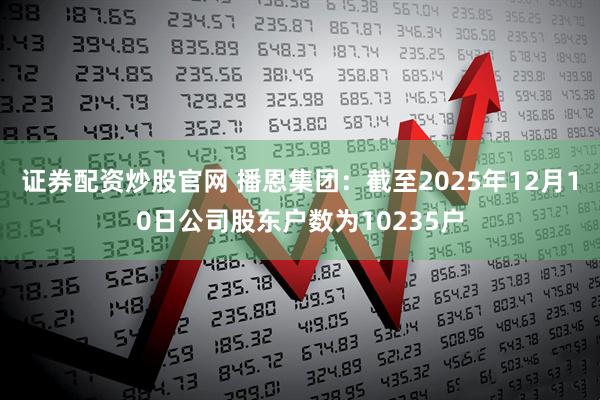 证券配资炒股官网 播恩集团：截至2025年12月10日公司股东户数为10235户