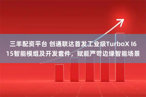 三羊配资平台 创通联达首发工业级TurboX I615智能模组及开发套件,赋能严苛边缘智能场景