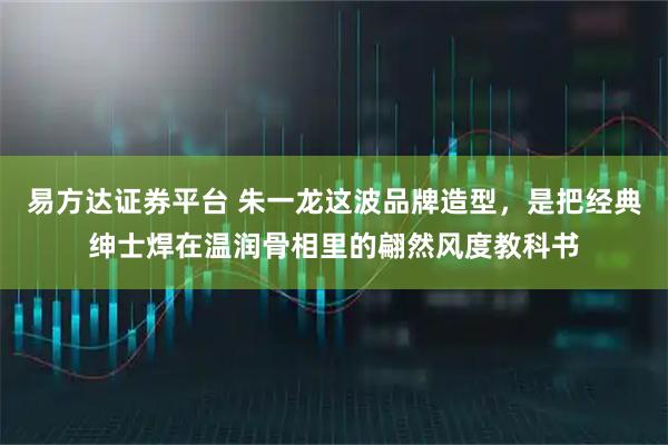 易方达证券平台 朱一龙这波品牌造型，是把经典绅士焊在温润骨相里的翩然风度教科书