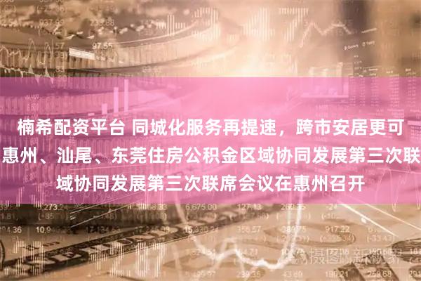 楠希配资平台 同城化服务再提速,跨市安居更可期!深圳、梅州、惠州、汕尾、东莞住房公积金区域协同发展第三次联席会议在惠州召开