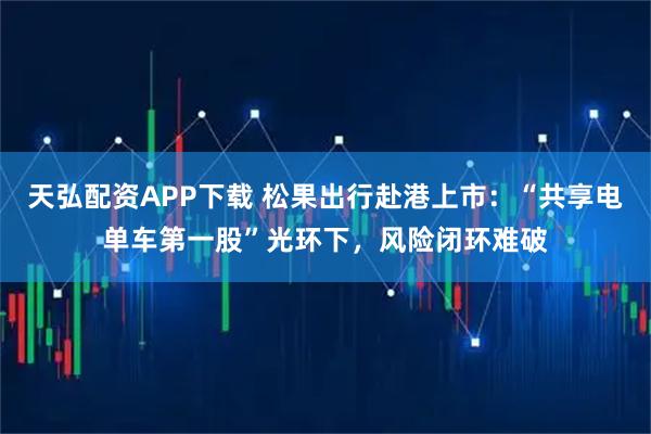 天弘配资APP下载 松果出行赴港上市：“共享电单车第一股”光环下，风险闭环难破