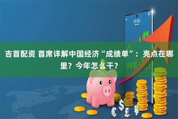吉首配资 首席详解中国经济“成绩单”：亮点在哪里？今年怎么干？