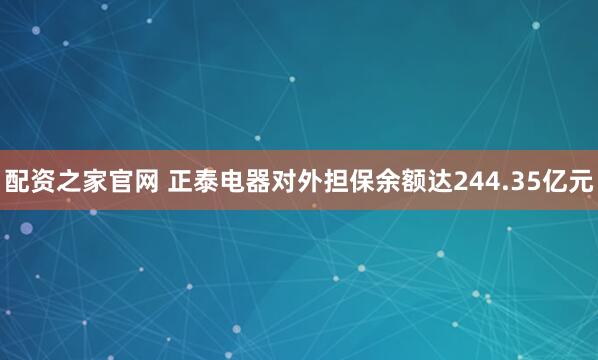 配资之家官网 正泰电器对外担保余额达244.35亿元