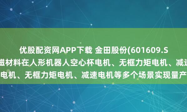 优股配资网APP下载 金田股份(601609.SH)：电磁线产品与稀土永磁材料在人形机器人空心杯电机、无框力矩电机、减速电机等多个场景实现量产