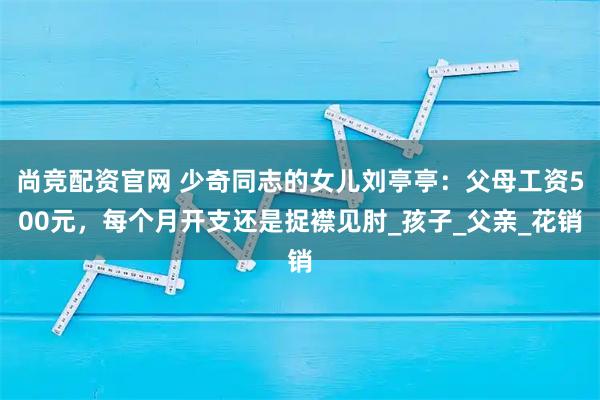 尚竞配资官网 少奇同志的女儿刘亭亭:父母工资500元,每个月开支还是捉襟见肘_孩子_父亲_花销