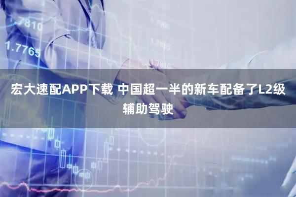 宏大速配APP下载 中国超一半的新车配备了L2级辅助驾驶