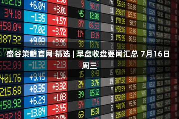 盛谷策略官网 精选 | 早盘收盘要闻汇总 7月16日 周三