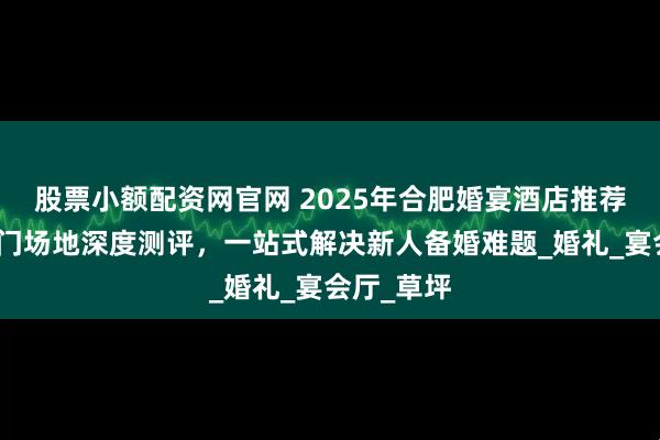股票小额配资网官网 2025年合肥婚宴酒店推荐：十大热门场地深度测评，一站式解决新人备婚难题_婚礼_宴会厅_草坪