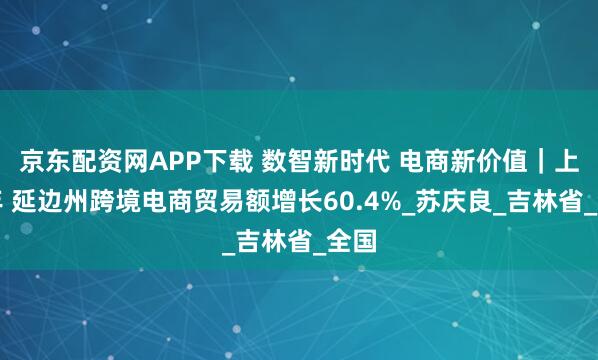 京东配资网APP下载 数智新时代 电商新价值｜上半年 延边州跨境电商贸易额增长60.4%_苏庆良_吉林省_全国