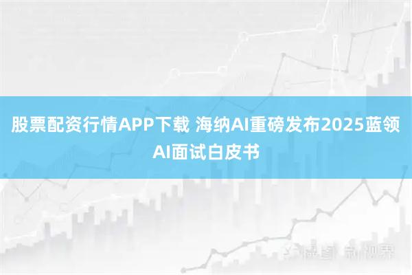 股票配资行情APP下载 海纳AI重磅发布2025蓝领AI面试白皮书