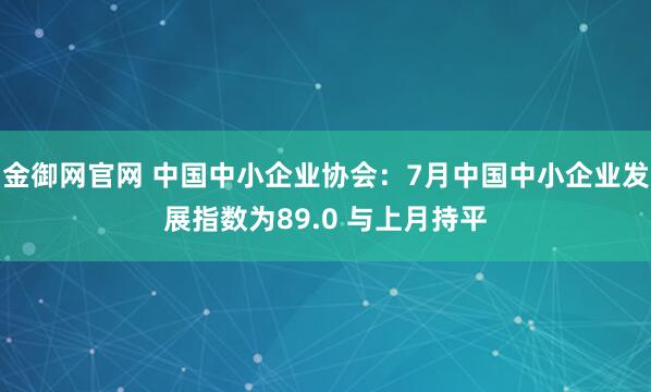 金御网官网 中国中小企业协会：7月中国中小企业发展指数为89.0 与上月持平