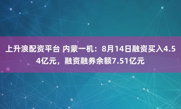 上升浪配资平台 内蒙一机：8月14日融资买入4.54亿元，融资融券余额7.51亿元