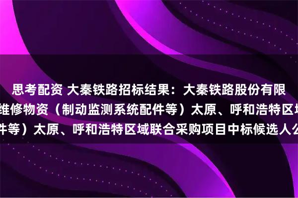 思考配资 大秦铁路招标结果:大秦铁路股份有限公司2026年车辆系统维修物资(制动监测系统配件等)太原、呼和浩特区域联合采购项目中标候选人公示