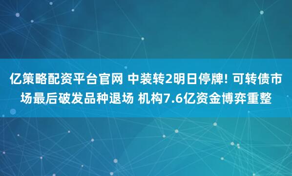 亿策略配资平台官网 中装转2明日停牌! 可转债市场最后破发品种退场 机构7.6亿资金博弈重整