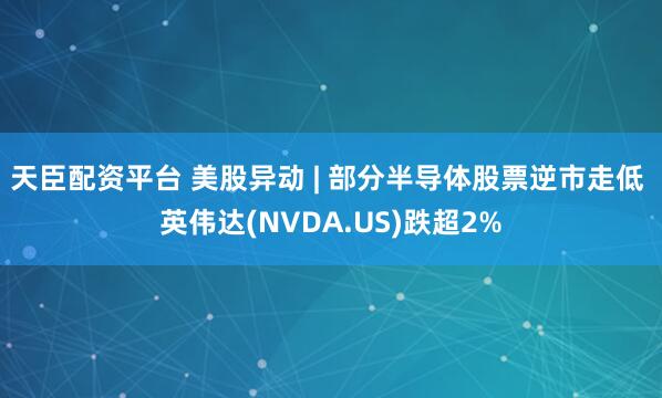 天臣配资平台 美股异动 | 部分半导体股票逆市走低 英伟达(NVDA.US)跌超2%